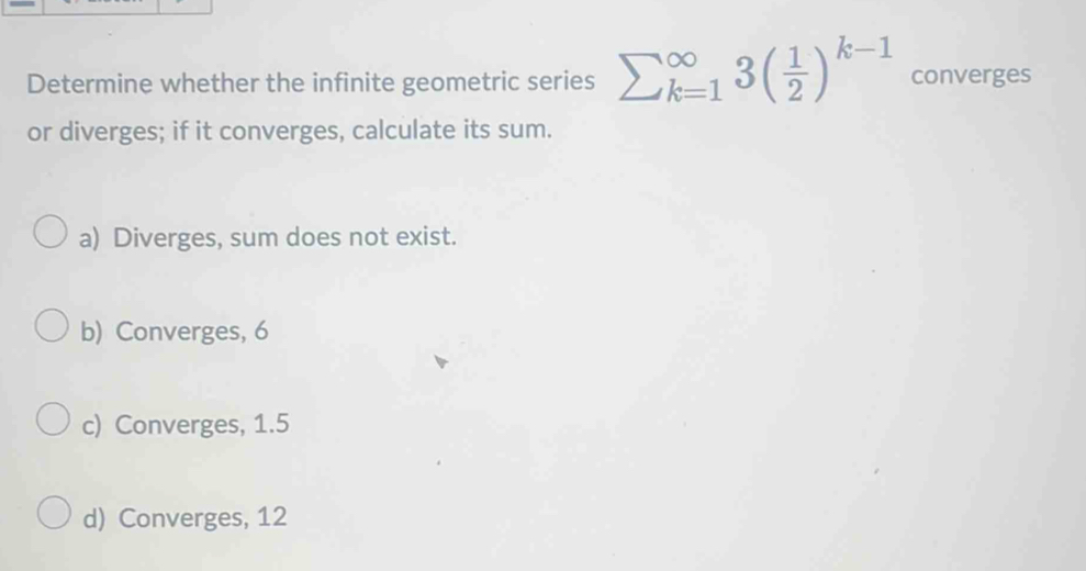 Determine whether the infinite geometric series sumlimits  underline(k=1)^(∈fty)3( 1/2 )^k-1 converges
or diverges; if it converges, calculate its sum.
a) Diverges, sum does not exist.
b) Converges, 6
c) Converges, 1.5
d) Converges, 12