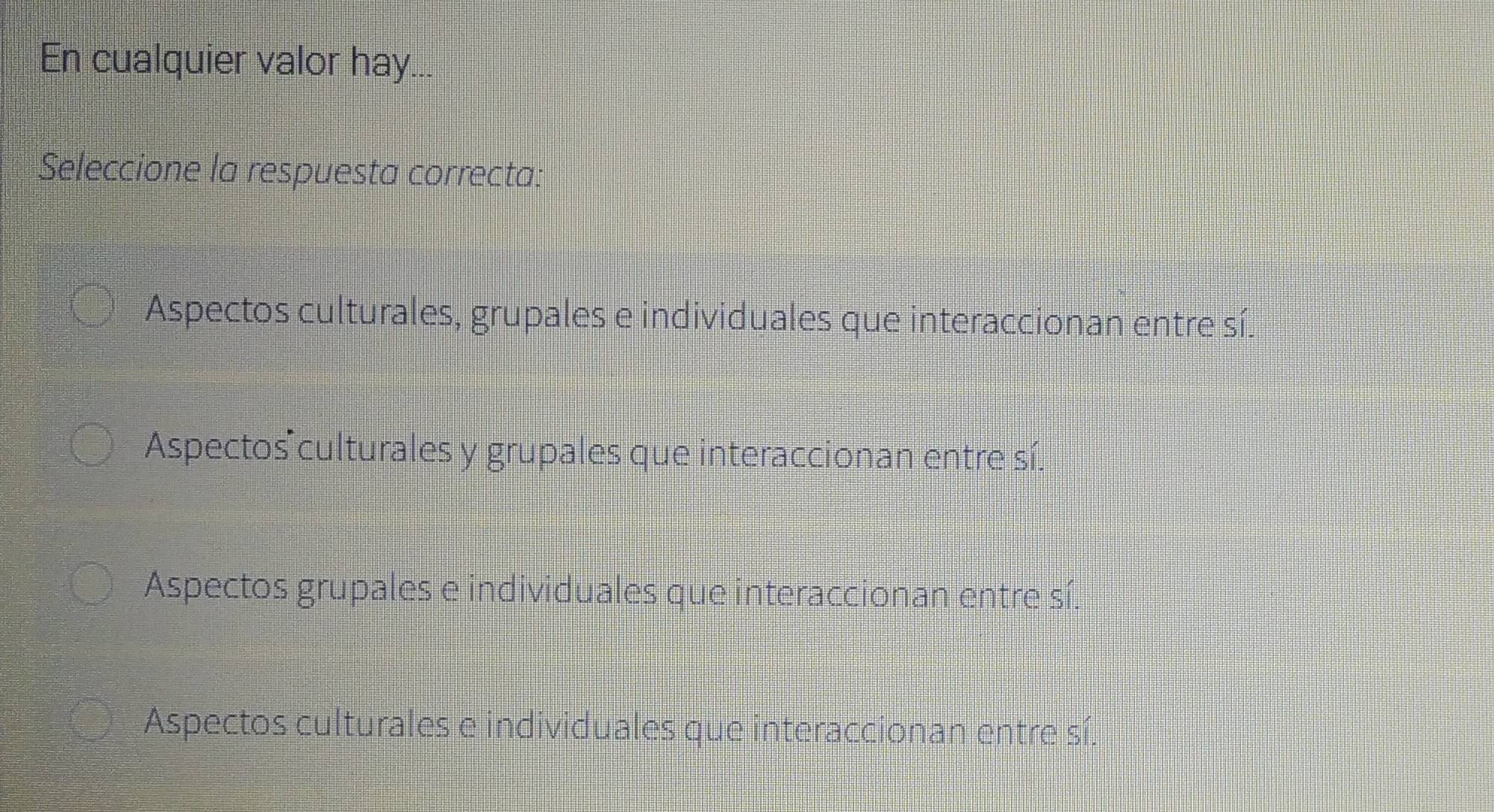 En cualquier valor hay...
Seleccione la respuesta correcta:
Aspectos culturales, grupales e individuales que interaccionan entre sí.
Aspectos culturales y grupales que interaccionan entre sí.
Aspectos grupales e individuales que interaccionan entre sí.
Aspectos culturales e individuales que interaccionan entre sí.