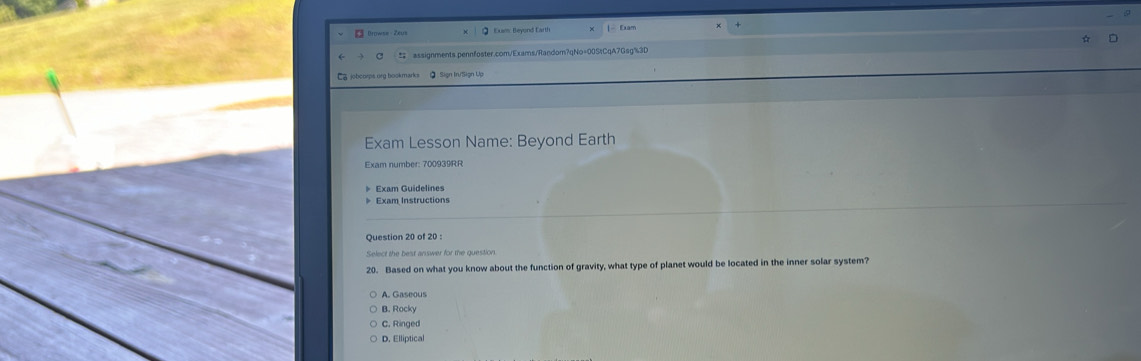 Browse Zeus Q Exam: Beyond Earth + | Exam
# assignments.pennfoster.com/Exams/Random?qNo=00StCqA7Gsg%3D
Ca jobcoeps.org bookmarks ② : Sign In/Sign Up
Exam Lesson Name: Beyond Earth
Exam number: 700939RR
》 Exam Guidelines
》 Exam Instructions
Question 20 of 20 :
20. Based on what you know about the function of gravity, what type of planet would be located in the inner solar system?
B. Rocky
C. Ringed
D. Elliptical