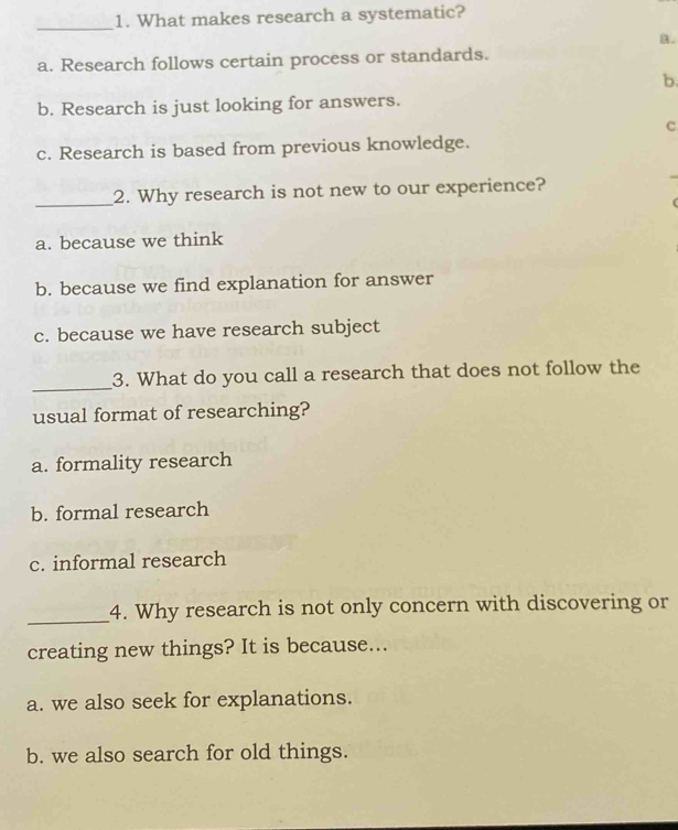 What makes research a systematic?
B.
a. Research follows certain process or standards.
b.
b. Research is just looking for answers.
c
c. Research is based from previous knowledge.
_2. Why research is not new to our experience?
a. because we think
b. because we find explanation for answer
c. because we have research subject
_
3. What do you call a research that does not follow the
usual format of researching?
a. formality research
b. formal research
c. informal research
_
4. Why research is not only concern with discovering or
creating new things? It is because...
a. we also seek for explanations.
b. we also search for old things.