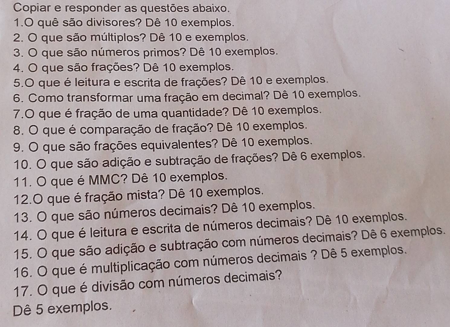 Copiar e responder as questões abaixo. 
1.O quê são divisores? Dê 10 exemplos. 
2. O que são múltiplos? Dê 10 e exemplos. 
3. O que são números primos? Dê 10 exemplos. 
4. O que são frações? Dê 10 exemplos. 
5.O que é leitura e escrita de frações? Dê 10 e exemplos. 
6. Como transformar uma fração em decimal? Dê 10 exemplos. 
7.O que é fração de uma quantidade? Dê 10 exemplos. 
8. O que é comparação de fração? Dê 10 exemplos. 
9. O que são frações equivalentes? Dê 10 exemplos. 
10. O que são adição e subtração de frações? Dê 6 exemplos. 
11. O que é MMC? Dê 10 exemplos. 
12.O que é fração mista? Dê 10 exemplos. 
13. O que são números decimais? Dê 10 exemplos. 
14. O que é leitura e escrita de números decimais? Dê 10 exemplos. 
15. O que são adição e subtração com números decimais? Dê 6 exemplos. 
16. O que é multiplicação com números decimais ? Dê 5 exemplos. 
17. O que é divisão com números decimais? 
Dê 5 exemplos.