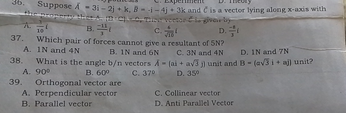 Suppose overline A=3i-2j+k, overline B=-i-4j+3k E xperment D. Theory
and overline C is a vector lying along x-axis with
A.  3/10 i
B.  (-11)/3 i  (-8)/3 i
C.  6/sqrt(10) i
D.
37. Which pair of forces cannot give a resultant of 5N?
A. 1N and 4N B. 1N and 6N C. 3N and 4N D. 1N and 7N
38. What is the angle b/n vectors overline A=(ai+asqrt(3)j) unit and B=(asqrt(3)i+aj) unit?
A. 90° B. 60° C. 37° D. 35°
39. Orthogonal vector are
A. Perpendicular vector C. Collinear vector
B. Parallel vector D. Anti Parallel Vector