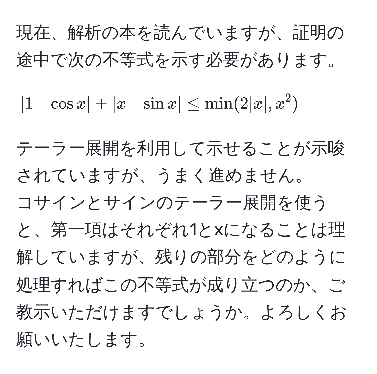 現在、解析の本を読んでいますが、証明の途中で次の不等式を示す必要があります。  
[
|1 - cos x| + |x - sin x| ≤ min(2|x|, x^2)
]  
テーラー展開を利用して示せることが示唆されていますが、うまく進めません。  
コサインとサインのテーラー展開を使うと、第一項はそれぞれ1とxになることは理解していますが、残りの部分をどのように処理すればこの不等式が成り立つのか、ご教示いただけますでしょうか。よろしくお願いいたします。