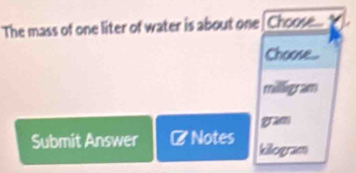 The mass of one liter of water is about one[Choose...
Choose...
milligram
gram
Submit Answer Notes killogram