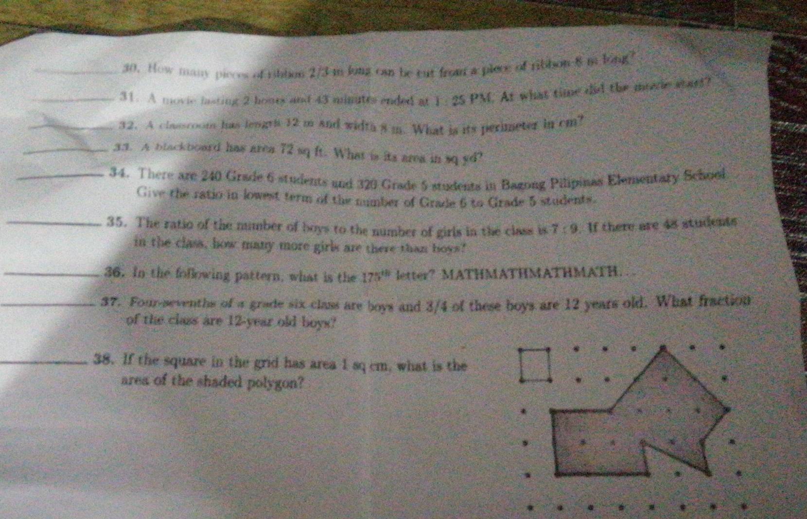 How many pieces of ribbon 2/3 m long can be cut from a plece of ribbon 8 m long? 
_31. A movic lasting 2 hours and 43 minutts ended at 1 : 25 PM. At what time did the mrede start? 
_32. A classcoom has lengri 12 m and width 8 m. What is its perimeter in cm? 
_33. A blackboard has area 72 sq ft. What is its area in sq yd? 
_34. There are 240 Grade 6 students and 320 Grade 5 students in Bagong Pilipinas Elementary School 
Give the ratio in lowest term of the number of Grade 6 to Grade 5 students. 
_35. The ratio of the mumber of boys to the number of girls in the class is 7:9. If there are 48 students 
in the class, how many more girls are there than boys" 
_36. In the following pattern, what is the 175^(th) letter? MATHMATHMATHMATH. 
_37. Four-sevenths of a grade six class are boys and 3/4 of these boys are 12 years old. What fraction 
of the class are 12-year old boys? 
_38. If the square in the grid has area 1 sq cm, what is the 
area of the shaded polygon?