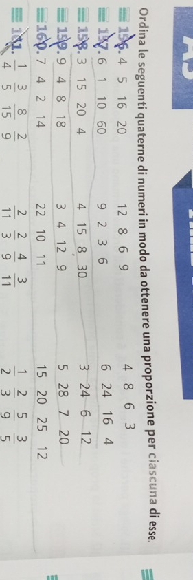 Ordina le seguenti quaterne di numeri in modo da ottenere una proporzione per ciascuna di esse.
4 5 16 20 12 8 6 9 4 8 6 3
≡ 157 6 1 10 60 9 2 3 6 6 24 16 4
15. 3 15 20 4 4 15 8 30 3 24 6 12
= 1 9. 9 4 8 18 3 4 12 9 5 28 7 20
≡160. 7 4 2 14 22 10 11 15 20 25 12
≡ 101.  3/5  8/15   2/9   2/11   2/3   4/9   3/11   1/2   2/3   5/9   3/5 