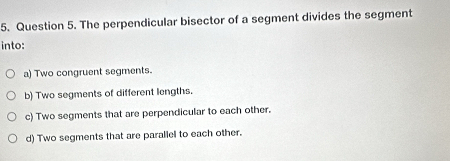 The perpendicular bisector of a segment divides the segment
into:
a) Two congruent segments.
b) Two segments of different lengths.
c) Two segments that are perpendicular to each other.
d) Two segments that are parallel to each other.