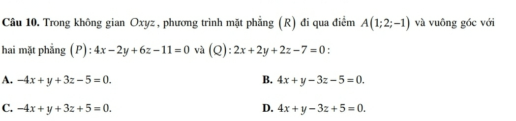 Trong không gian Oxyz , phương trình mặt phẳng (R) đi qua điểm A(1;2;-1) và vuông góc với
hai mặt phẳng (P): 4x-2y+6z-11=0 và Q ):2x+2y+2z-7=0 :
A. -4x+y+3z-5=0. B. 4x+y-3z-5=0.
C. -4x+y+3z+5=0. D. 4x+y-3z+5=0.