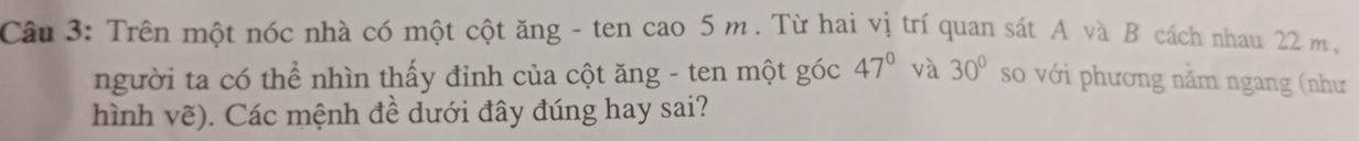 Trên một nóc nhà có một cột ăng - ten cao 5 m. Từ hai vị trí quan sát A và B cách nhau 22 m, 
người ta có thể nhìn thấy đỉnh của cột ăng - ten một góc 47° và 30° so với phương nằm ngang (như 
hình vẽ). Các mệnh đề dưới đây đúng hay sai?