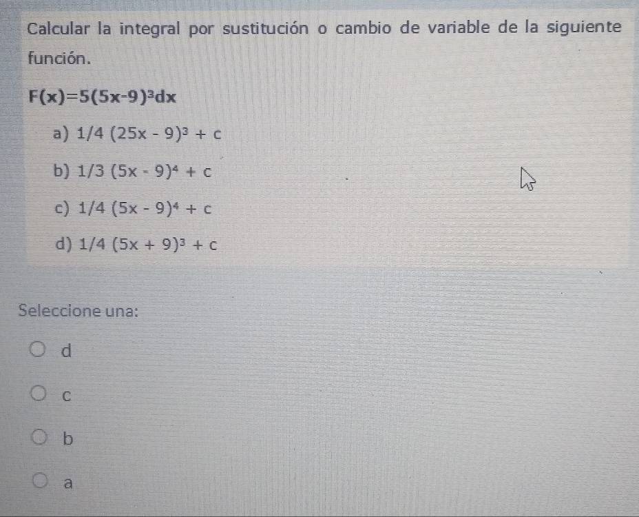 Calcular la integral por sustitución o cambio de variable de la siguiente
función.
F(x)=5(5x-9)^3dx
a) 1/4(25x-9)^3+c
b) 1/3(5x-9)^4+c
c) 1/4(5x-9)^4+c
d) 1/4(5x+9)^3+c
Seleccione una:
d
C
b
a