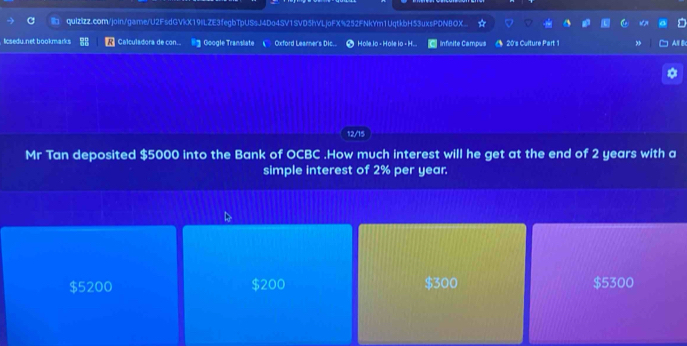 quizizz.com/join/game/U2FsdGVkX19lLZE3fegbTpUSsJ4Do4SV1SVD5hVLjoFX%252FNkYm1UqtkbH53uxsPDNBOX..
licsedu.net bookmarks Calculadora de con.. # Google Transliate Oxford Leanner's Dic. Holle to - Hole 1o - H.. Infinite Campus 20's Culture Part 1 All Bc
*
12/15
Mr Tan deposited $5000 into the Bank of OCBC.How much interest will he get at the end of 2 years with a
simple interest of 2% per year.
$5200 $200 $300 $5300