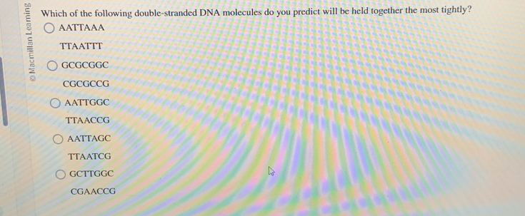 Which of the following double-stranded DNA molecules do you predict will be held together the most tightly?
AATTAAA
5 TTAATTT
GCGCGGC
CGCGCCG
AATTGGC
TTAACCG
AATTAGC
TTAATCG
GCTTGGC
CGAACCG