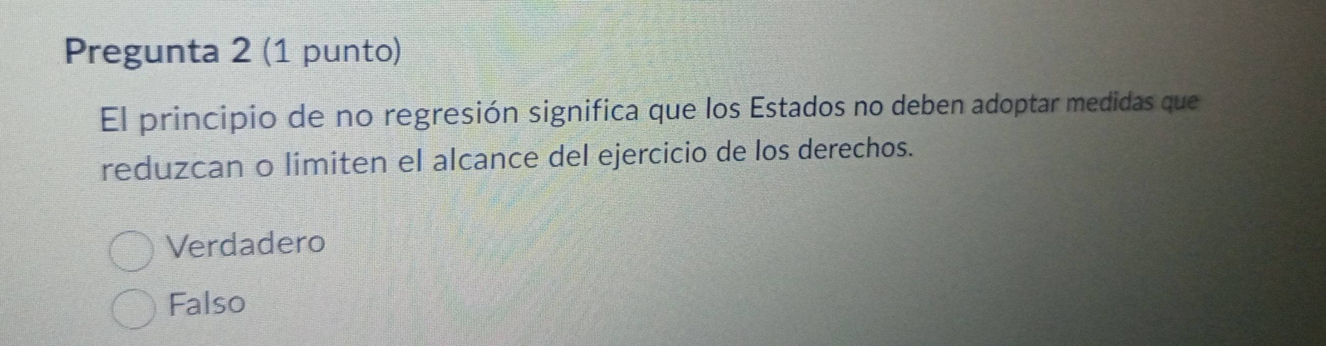 Pregunta 2 (1 punto)
El principio de no regresión significa que los Estados no deben adoptar medidas que
reduzcan o limiten el alcance del ejercicio de los derechos.
Verdadero
Falso