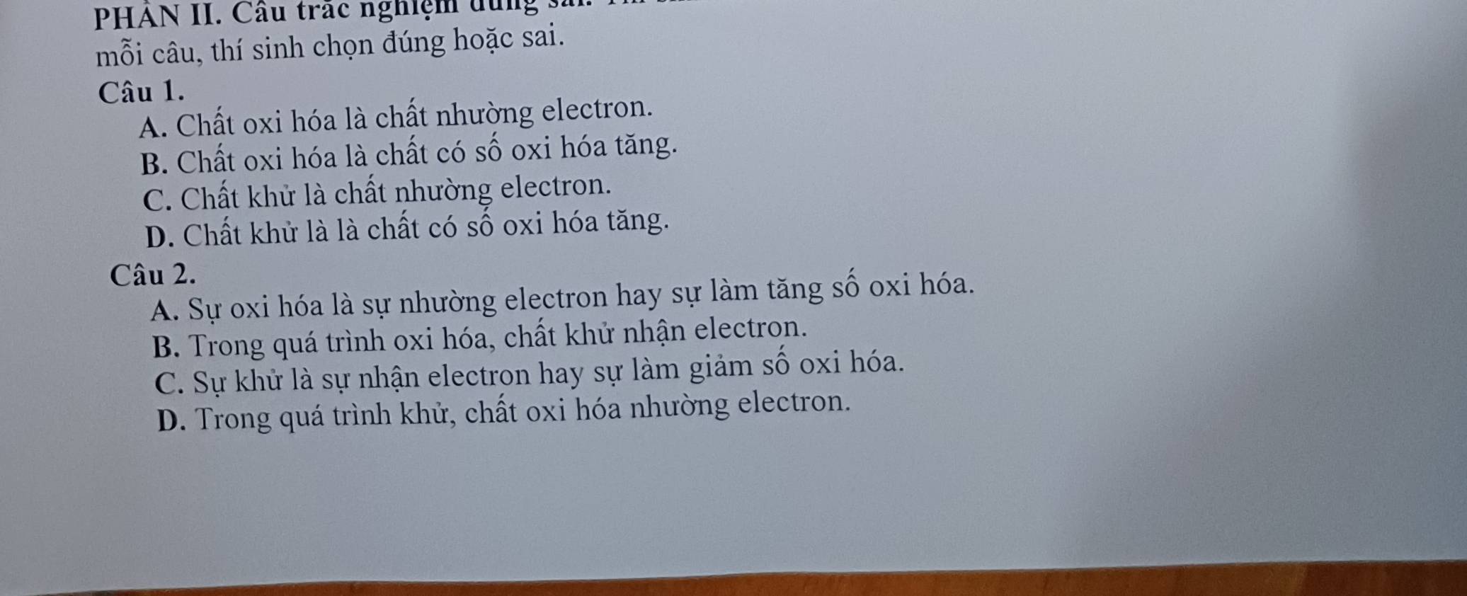 PHAN II. Câu trác nghiệm dung
mỗi câu, thí sinh chọn đúng hoặc sai.
Câu 1.
A. Chất oxi hóa là chất nhường electron.
B. Chất oxi hóa là chất có số oxi hóa tăng.
C. Chất khử là chất nhường electron.
D. Chất khử là là chất có số oxi hóa tăng.
Câu 2.
A. Sự oxi hóa là sự nhường electron hay sự làm tăng số oxi hóa.
B. Trong quá trình oxi hóa, chất khử nhận electron.
C. Sự khử là sự nhận electron hay sự làm giảm số oxi hóa.
D. Trong quá trình khử, chất oxi hóa nhường electron.