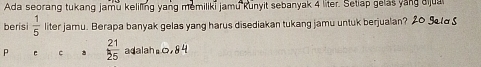 Ada seorang tukang jamu keliling yang memiliki jamu kunyit sebanyak 4 liter. Setiap gelas yang aijua 
berisi  1/5  liter jamu. Berapa banyak gelas yang harus disediakan tukang jamu untuk berjualan? 20 gela S 
C  21/25  adalah =0,84