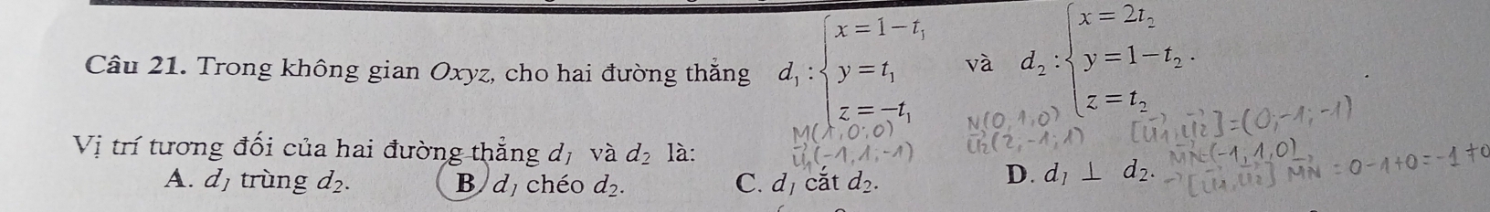 Trong không gian Oxyz, cho hai đường thắng d_1:beginarrayl x=1-t, y=t, z=-t,endarray. và d_2:beginarrayl x=2t, y=1-t_2. z=t_2.endarray.
(0^.0)
Vị trí tương đối của hai đường thẳng dị vwidehat 2 d_2 là: vector U_1)(-1,1,-1)
A. dị trùng d_2. B dị chéo d_2. C. d_1 căt d_2.
D. d_1⊥ d_2.