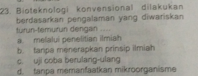 Bioteknologí konvensional dilakukan
berdasarkan pengalaman yang diwariskan
turun-temurun dengan ....
a. melalui penelitían ilmiah
b. tanpa menerapkan prinsip ilmiah
c. uji coba berulang-ulang
d. tanpa memanfaatkan mikroorganisme