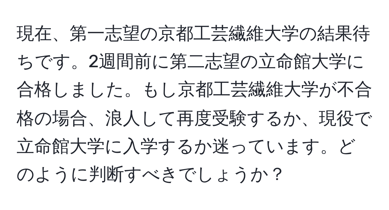 現在、第一志望の京都工芸繊維大学の結果待ちです。2週間前に第二志望の立命館大学に合格しました。もし京都工芸繊維大学が不合格の場合、浪人して再度受験するか、現役で立命館大学に入学するか迷っています。どのように判断すべきでしょうか？