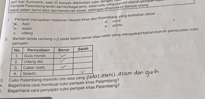 dari luar Sumatera, saat ini banyak ditemukan cuko dengan 
Pempek Palembang terdiri dari berbagai jenis, salah satu yang populer adalah pempek n e 
kapal selam berisi telur dan berukuran besar, sehingga difavoritkan banyak orang.
1. Pempek merupakan makanan hewani khas dari Palembang yang berbahan dasar ....
d. cumi
ikan
e. gurita
b. ayam
c. udang
2. Berilah tanda centang (√) pada kolom benar atau salah yang merupakan bahan-bahan pembuatan cuko
k!
3. Cuko Palembang memiliki cita rasa yang
4. Bagaimana cara membuat cuko pempek khas Palembang?
. Bagaimana cara penyajian cuko pempek khas Palembang?