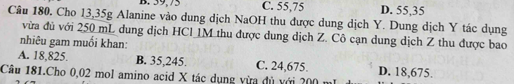 B. 59,75 C. 55,75 D. 55,35
Câu 180. Cho 13,35g Alanine vào dung dịch NaOH thu được dung dịch Y. Dung dịch Y tác dụng
vừa đủ với 250 mL dung dịch HCl 1M thu được dung dịch Z. Cô cạn dung dịch Z thu được bao
nhiêu gam muối khan:
A. 18,825. B. 35,245. C. 24,675. D. 18,675.
Câu 181.Cho 0,02 mol amino acid X tác dụng vừa đủ với 200 1