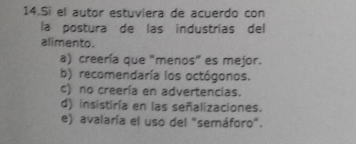 Si el autor estuviera de acuerdo con
la postura de las industrias del
alimento.
a) creería que "menos” es mejor.
b) recomendaría los octógonos.
c) no creería en advertencias.
d) insistiría en las señalizaciones.
e) avalaría el uso del "semáforo".