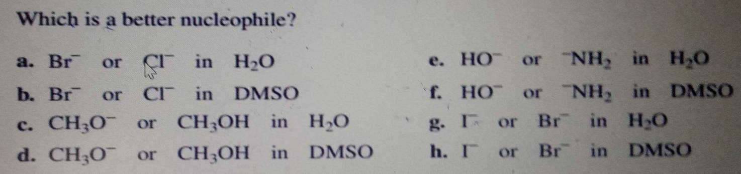 Which is a better nucleophile?
a. Br^- or CI^- 1 3 H_2O e. HO^- or^-NH_2 in H_2O
b. Br^- or CI^- in DMSO f. HO^- or^-NH_2 in DMSO
c. CH_3O^- or CH_3OH in H_2O I^- or Br^- in H_2O
d. CH_3O^- or CH_3OH in DMSO h. I^- or Br^- in DMSO