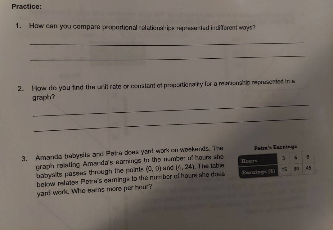Practice: 
1. How can you compare proportional relationships represented indifferent ways? 
_ 
_ 
2. How do you find the unit rate or constant of proportionality for a relationship represented in a 
_ 
graph? 
_ 
3. Amanda babysits and Petra does yard work on weekends. The Petra's Earnings 
graph relating Amanda's earnings to the number of hours she 
babysits passes through the points (0,0) and (4,24). The table 
below relates Petra's earnings to the number of hours she does 
yard work. Who earns more per hour?