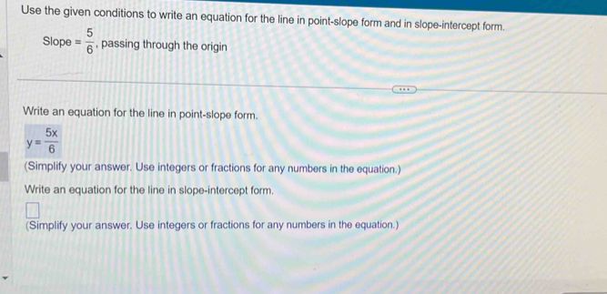 Use the given conditions to write an equation for the line in point-slope form and in slope-intercept form. 
Slope = 5/6  , passing through the origin 
Write an equation for the line in point-slope form.
y= 5x/6 
(Simplify your answer. Use integers or fractions for any numbers in the equation.) 
Write an equation for the line in slope-intercept form. 
(Simplify your answer. Use integers or fractions for any numbers in the equation.)