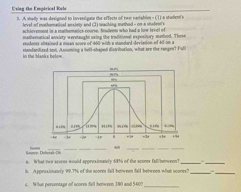 Using the Empirical Rule 
3. A study was designed to investigate the effects of two variables - (1) a student's 
level of mathematical anxiety and (2) teaching method - on a student's 
achievement in a mathematics course. Students who had a low level of 
mathematical anxiety weretaught using the traditional expository method. These 
students obtained a mean score of 460 with a standard deviation of 40 on a 
standardized test. Assuming a bell-shaped distribution, what are the ranges? Full 
in the blanks below. 
Scores ___ 460 _ 
__ 
Source: Deborah Oh 
a. What two scores would approximately 68% of the scores fall between? _~_ 
b. Approximately 99.7% of the scores fall between fall between what scores? _~_ 
c. What percentage of scores fall between 380 and 540?_