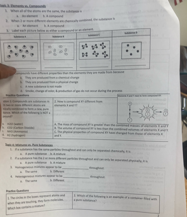 Topic 3: Élements vs. Compounds
1. When all of the atoms are the same, the substance is
a. An element b. A compound
2. When 2 or more different elements are chemically combined, the substance is
a. An element b. A compound
3. Label each picture below as either a compound or an element.
Substance A Subatance 0 Substance C Substance D
_
_
_
_
Compounds have different properties than the elements they are made from because
a. They are produced from a chemical change
b. They are produced from a physical change
c. A new substance is not made
d. Smoke, change of color, & production of gas do not occur during the process
Practice Questions Elements X and Y react to form compound XY.
stion 1: Compounds are substances in 2. How is compound XY different from
:h two or more different atoms are elements X and Y?
nically combined to form a new, pure
tance. Which of the following is NOT a
pound?
a. H2O (water) A. The mass of compound XY is greater than the combined masses of elements X and Y
b. CO2 (Carbon Dioxide) B. The volume of compound XY is less than the combined volumes of elements X and Y.
c. NH3 (Ammonia) C. The physical properties of compound XY have changed from those of elements X
d. H2 (hydrogen) and Y.
Topic 4: Mixtures vs. Pure Substances
1. If a substance has the same particles throughout and can only be separated chemically, it is
a. A pure substance b. A mixture
2. If a substance has the 2 or more different particles throughout and can only be separated physically, it is
a. A pure substance b. A mixture
3. Homogeneous mixtures appear to be_ throughout.
a. The same b. Different
4. Heterogeneous mixtures appear to be_ throughout.
a. The same b. Different
Practice Questions
1. The circles in the boxes represent atoms and 2. Which of the following is an example of a container filled with
when they are touching, they form molecules, a pure substance?
Which box contains a mixture?
2