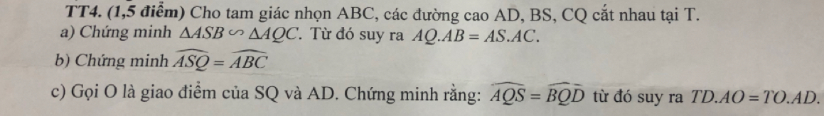 TT4. (1,5 điểm) Cho tam giác nhọn ABC, các đường cao AD, BS, CQ cắt nhau tại T. 
a) Chứng minh △ ASB∽ △ AQC ' Từ đó suy ra AQ.AB=AS.AC. 
b) Chứng minh widehat ASQ=widehat ABC
c) Gọi O là giao điểm của SQ và AD. Chứng minh rằng: widehat AQS=widehat BQD từ đó suy ra TD.AO=TO.AD.