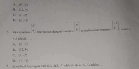 A. (9,12)
B. (12,9)
C. (1,-2)
D. (-1,-1)
6. Jika translasi beginbmatrix 5 6endbmatrix dilanjutkan dengan translasi beginbmatrix a bendbmatrix menghasilkan translasi beginbmatrix -2 8endbmatrix , maka a
+ δ adalah …
A, (9,12)
B. (12,9)
C. (1,-2)
D. (-1,-1)
7. Koordinat bayangan dari titik A(3,-4) olch dilatasi (0,3) adalah . .