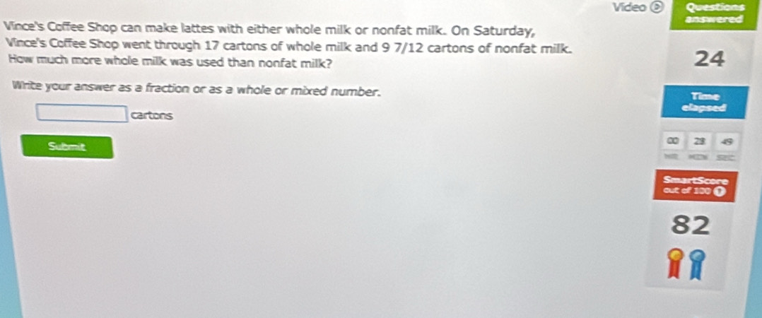 Video ( Questions 
answered 
Vince's Coffee Shop can make lattes with either whole milk or nonfat milk. On Saturday, 
Vince's Coffee Shop went through 17 cartons of whole milk and 9 7/12 cartons of nonfat milk. 
How much more whole milk was used than nonfat milk?
24
Write your answer as a fraction or as a whole or mixed number. 
Time 
elapsed 
cartons 
Submit 
SmartScore 
out of 100 ( 
82