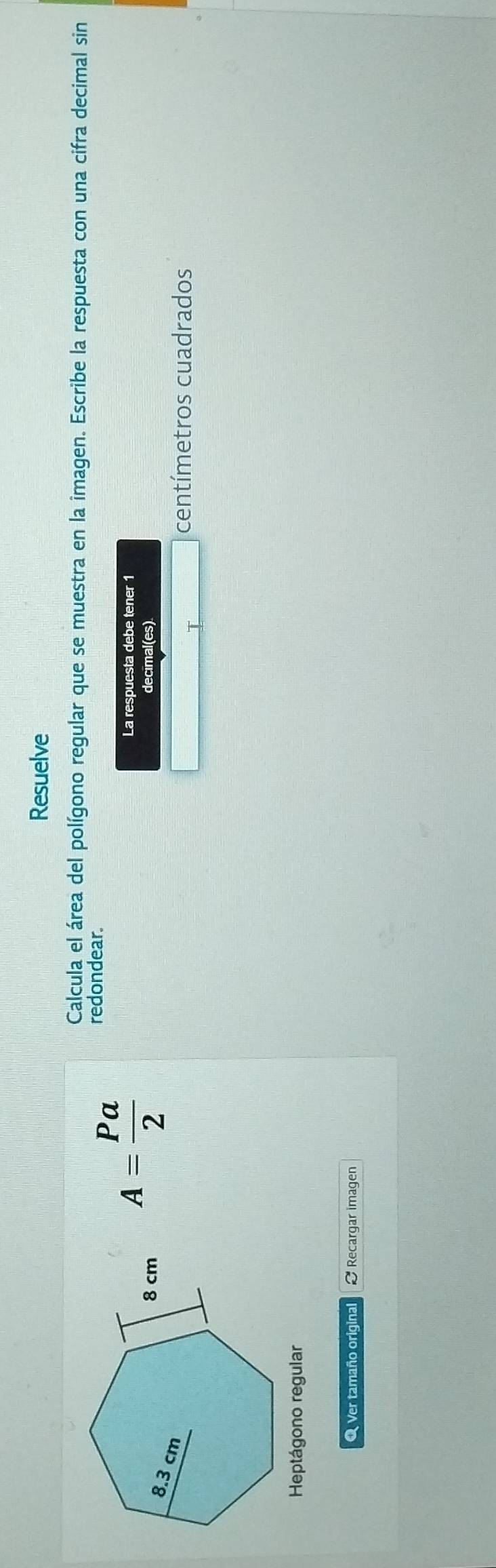 Resuelve 
Calcula el área del polígono regular que se muestra en la imagen. Escribe la respuesta con una cifra decimal sin 
decimal(es)
A= Pa/2 
redondear. 
La respuesta debe tener 1
centímetros cuadrados 
Heptágono regular 
O Ver tamaño original Recargar imagen