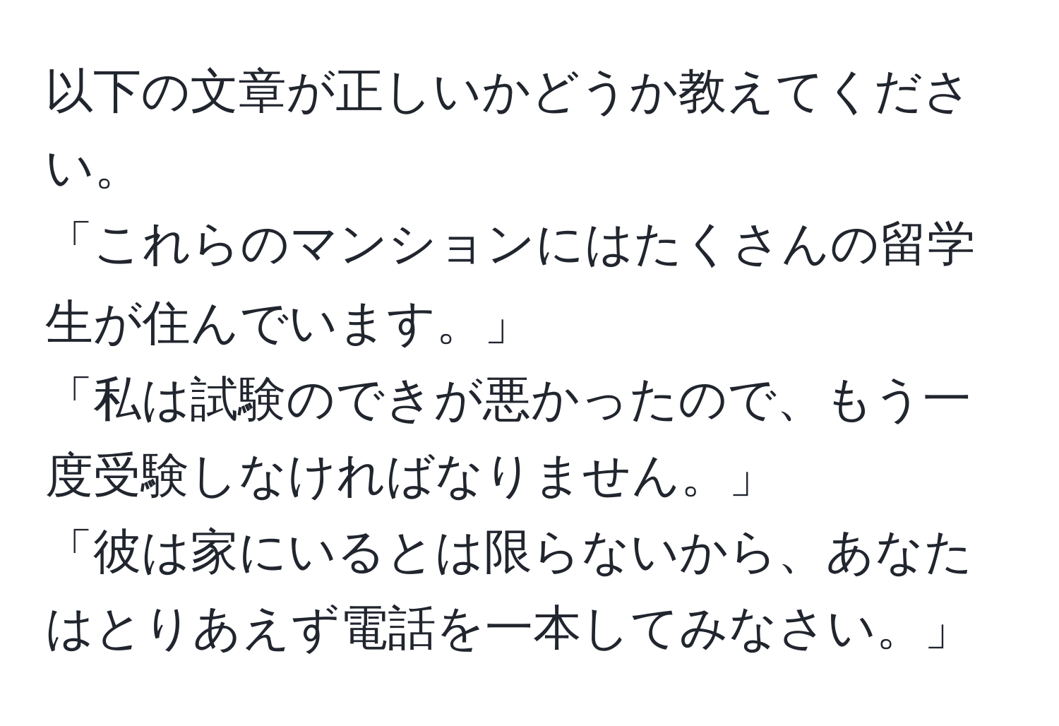 以下の文章が正しいかどうか教えてください。  
「これらのマンションにはたくさんの留学生が住んでいます。」  
「私は試験のできが悪かったので、もう一度受験しなければなりません。」  
「彼は家にいるとは限らないから、あなたはとりあえず電話を一本してみなさい。」