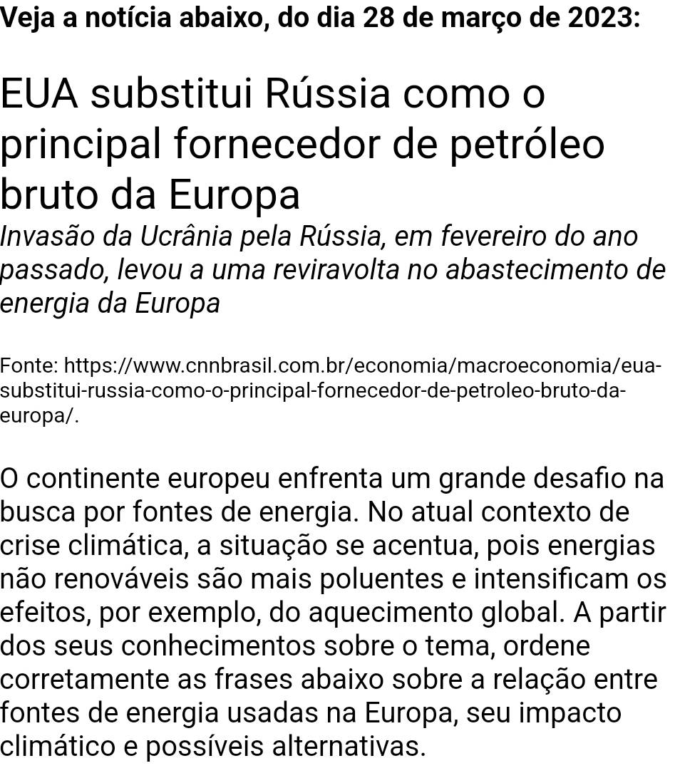 Veja a notícia abaixo, do dia 28 de março de 2023: 
EUA substitui Rússia como o 
principal fornecedor de petróleo 
bruto da Europa 
Invasão da Ucrânia pela Rússia, em fevereiro do ano 
passado, levou a uma reviravolta no abastecimento de 
energia da Europa 
Fonte: https://www.cnnbrasil.com.br/economia/macroeconomia/eua- 
substitui-russia-como-o-principal-fornecedor-de-petroleo-bruto-da- 
europa/. 
O continente europeu enfrenta um grande desafio na 
busca por fontes de energia. No atual contexto de 
crise climática, a situação se acentua, pois energias 
rnão renováveis são mais poluentes e intensificam os 
efeitos, por exemplo, do aquecimento global. A partir 
dos seus conhecimentos sobre o tema, ordene 
corretamente as frases abaixo sobre a relação entre 
fontes de energia usadas na Europa, seu impacto 
climático e possíveis alternativas.