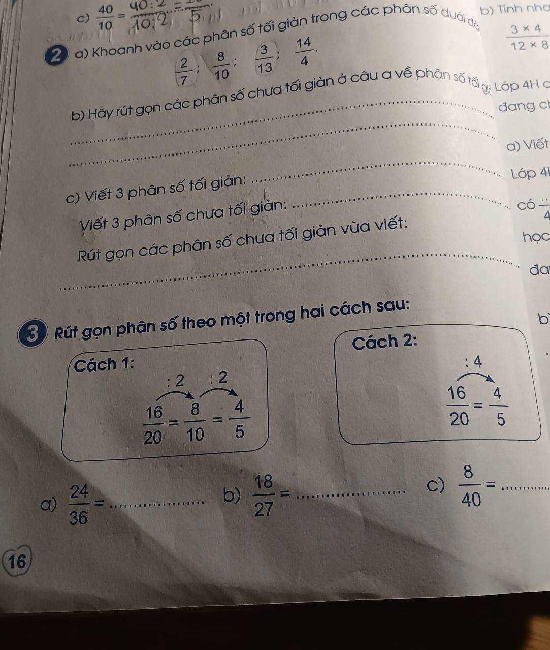  40/10 =
b) Tính nhơ 
2 V a) Khoanh vào các phân số tối giản trong các phân số dưới đã
 2/7 ;  8/10 ;  3/13 ;  14/4 .
 (3* 4)/12* 8 
_ 
_ 
b) Hãy rút gọn các phân số chua tối giản ở câu a về phân số tố gi: Lớp 4H a 
đang cl 
a) Viết 
c) Viết 3 phân số tối giản:_ 
_ 
Lớp 41 
Viết 3 phân số chưa tối giản: 
có frac 4
học 
_ 
Rút gọn các phân số chưa tối giản vùa viết: 
đa 
b 
30 Rút gọn phân số theo một trong hai cách sau: 
Cách 2: 
Cách 1: :4
:2:2
 16/20 = 8/10 = 4/5 
 16/20 = 4/5 
a)  24/36 = _ 
b)  18/27 = _ 
c)  8/40 = _ 
16