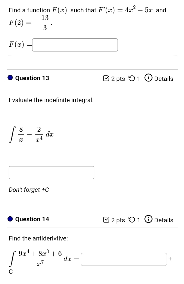 Find a function F(x) such that F'(x)=4x^2-5x and
F(2)=- 13/3 .
F(x)=□
Question 13 2 pts O_1G Details 
Evaluate the indefinite integral.
∈t  8/x - 2/x^4 dx
x_ □ /□  
Don't forget +C 
Question 14 2 pts  2/3  1 Details 
Find the antiderivtive:
∈tlimits _c (9x^4+8x^3+6)/x^7 dx=□ +