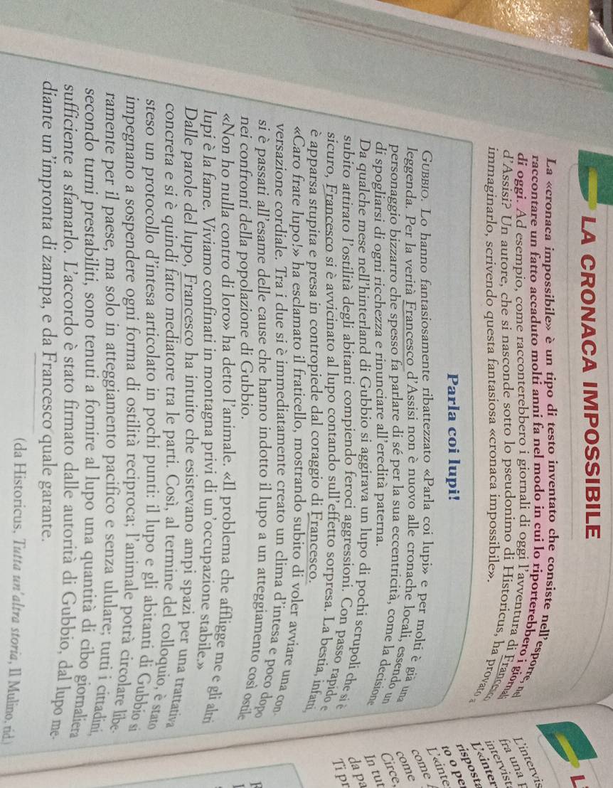 LA CRONACA IMPOSSIBILE
La «cronaca impossibile» è un tipo di testo inventato che consiste nell'esporre, ne L'intervis
raccontare un fatto accaduto molti anni fa nel modo in cui lo riporterebbero i giornal fra una p
di oggi. Ad esempio, come racconterebbero i giornali di oggi l’avventura di France
d’Assisi? Un autore, che si nasconde sotto lo pseudonimo di Historicus, ha provato a L'«inter
immaginarlo, scrivendo questa fantasiosa «cronaca impossibile».
intervist.
risposta
Parla coi lupi!
to o pe
L'«inte
com 
Gubbio. Lo hanno fantasiosamente ribattezzato «Parla coi lupi» e per molti è giã una
leggenda. Per la verità Francesco d'Assisi non è nuovo alle cronache localí, essendo un Circe, come
personaggio bizzarro che spesso fa parlare di sé per la sua eccentrícità, come la decisione In tut
di spogliarsi di ogni ricchezza e rinunciare all’eredità paterna.
da pª
Da qualche mese nell’hinterland di Gubbio si aggirava un lupo di pochi scrupoli che si è Ti pr
subito attirato l’ostilità degli abitanti compiendo feroci aggressioni. Con passo rapido e
sicuro, Francesco si è avvicinato al lupo contando sull’effetto sorpresa. La bestia, infatti
è apparsa stupita e presa in contropiede dal coraggio di Francesco.
«Caro frate lupo!» ha esclamato il fraticello, mostrando subito di voler avviare una con
versazione cordiale. Tra i due si è immediatamente creato un clima d’intesa e poco dopo
si è passati all’esame delle cause che hanno indotto il lupo a un atteggiamento così ostile
nei confronti della popolazione di Gubbio.
«Non ho nulla contro di loro» ha detto l’animale. «Il problema che affligge me e gli altri
lupi è la fame. Viviamo confinati in montagna privi di un’occupazione stabile.»
Dalle parole del lupo, Francesco ha intuito che esistevano ampi spazi per una trattativa
concreta e si è quindi fatto mediatore tra le parti. Cosí, al termine del colloquio, è stato
steso un protocollo d’intesa articolato in pochi punti: il lupo e gli abitanti di Gubbio si
impegnano a sospendere ogni forma di ostilità reciproca; l'animale potrà circolare libe
ramente per il paese, ma solo in atteggiamento pacifico e senza ululare; tutti i cittadini,
secondo turni prestabiliti, sono tenuti a fornire al lupo una quantità dí cibo giornaliera
sufficiente a sfamarlo. L'accordo è stato firmato dalle autorità di Gubbio, dal lupo me.
diante un’impronta di zampa, e da Francesco quale garante.
(da Historicus, Tutta un'altra storia, Il Mulino, rid.)