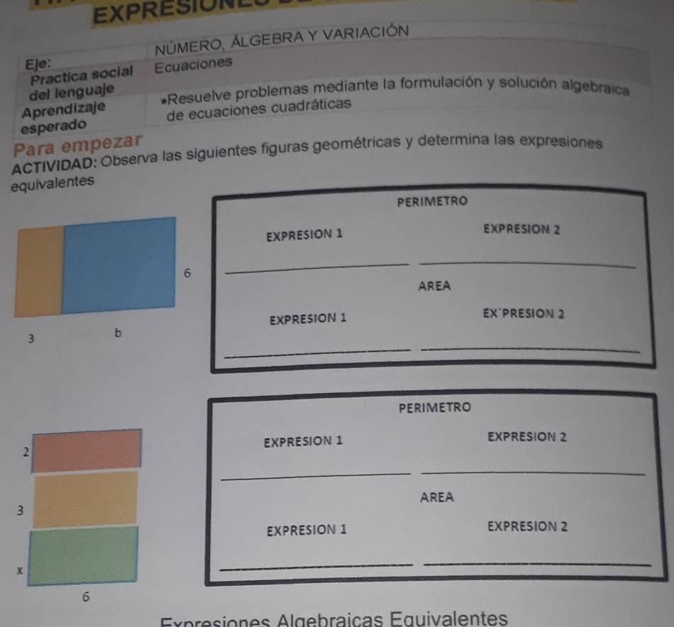 EXPRESIONE 
Eje: NÚMERO, ÁLGEBRA Y VARIACIÓN 
Practica social Ecuaciones 
del lenguaje 
*Resuelve problemas mediante la formulación y solución algebraica 
Aprendizaje 
esperado de ecuaciones cuadráticas 
Para empezar 
ACTIVIDAD: Observa las siguientes figuras geométricas y determina las expresiones 
equivalentes 
PERIMETRO 
EXPRESION 1 EXPRESION 2 
6 
_ 
_ 
AREA 
EXPRESION 1 
EX`PRESION 2 
_ 
_ 
3 b 
PERIMETRO 
EXPRESION 1 EXPRESION 2 
2 
_ 
_ 
AREA 
3 
EXPRESION 1 EXPRESION 2 
x 
_ 
_ 
6 
Expresiones Algebraicas Équivalentes