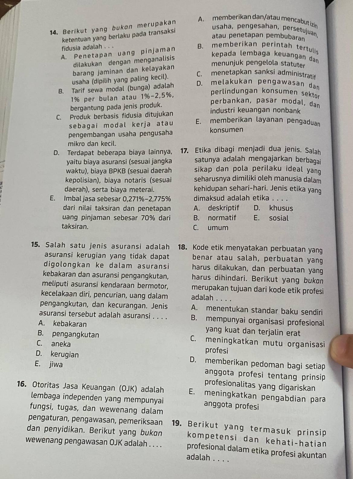 Berikut yang bukan merupakan
A. memberikan dan/atau mencabut izin
ketentuan yang berlaku pada transaksi
usaha, pengesahan, persetujuan,
atau penetapan pembubaran
fidusia adalah . . .
A. Penetapan uang pinjaman
B. memberikan perintah tertulis
dilakukan dengan menganalisis
kepada lembaga keuangan dan
barang jaminan dan kelayakan
menunjuk pengelola statuter
usaha (dipilih yang paling kecil).
C. menetapkan sanksi administratif
B. Tarif sewa modal (bunga) adalah D. melakukan pengawasan dan
1% per bulan atau 1%-2,5%,
perlindungan konsumen sektor 
bergantung pada jenis produk.
perbankan, pasar modal, dan
industri keuangan nonbank
C. Produk berbasis fidusia ditujukan E. memberikan layanan pengaduan
sebagai modal kerja atau
pengembangan usaha pengusaha konsumen
mikro dan kecil.
D. Terdapat beberapa biaya lainnya, 17. Etika dibagi menjadi dua jenis. Salah
yaitu biaya asuransi (sesuai jangka satunya adalah mengajarkan berbagai
waktu), biaya BPKB (sesuai daerah sikap dan pola perilaku ideal yang 
kepolisian), biaya notaris (sesuai seharusnya dimiliki oleh manusia dalam
daerah), serta biaya meterai. kehidupan sehari-hari. Jenis etika yang
E. Imbal jasa sebesar 0,271%−2,775% dimaksud adalah etika . . . .
dari nilai taksiran dan penetapan A. deskriptif D. khusus
uang pinjaman sebesar 70% dari B. normatif E. sosial
taksiran. C. umum
15. Salah satu jenis asuransi adalah 18. Kode etik menyatakan perbuatan yang
asuransi kerugian yang tidak dapat benar atau salah, perbuatan yang
digolongkan ke dalam asuransi harus dilakukan, dan perbuatan yang
kebakaran dan asuransi pengangkutan, harus dihindari. Berikut yang bukɑn
meliputi asuransi kendaraan bermotor, merupakan tujuan dari kode etik profesi
kecelakaan diri, pencurian, uang dalam adalah . . . .
pengangkutan, dan kecurangan. Jenis A. menentukan standar baku sendiri
asuransi tersebut adalah asuransi . . . . B. mempunyai organisasi profesional
A. kebakaran yang kuat dan terjalin erat
B. pengangkutan C. meningkatkan mutu organisasi
C. aneka profesi
D. kerugian D. memberikan pedoman bagi setiap
E. jiwa anggota profesi tentang prinsip
profesionalitas yang digariskan
16. Otoritas Jasa Keuangan (OJK) adalah E. meningkatkan pengabdian para
lembaga independen yang mempunyai anggota profesi
fungsi, tugas, dan wewenang dalam
pengaturan, pengawasan, pemeriksaan 19. Berikut yang termasuk prinsip
dan penyidikan. Berikut yang bukan kompetensi dan kehati-hatian
wewenang pengawasan OJK adalah . . . . profesional dalam etika profesi akuntan
adalah . . . .