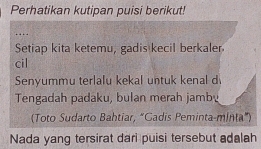 Perhatikan kutipan puisi berikut! 
Setiap kita ketemu, gadis kecil berkaler 
cil 
Senyummu terlalu kekal untuk kenal d 
Tengadah padaku, bulan merah jamb 
(Toto Sudarto Bahtiar, “Gadis Peminta-minta") 
Nada yang tersirat dari puisi tersebut adalah