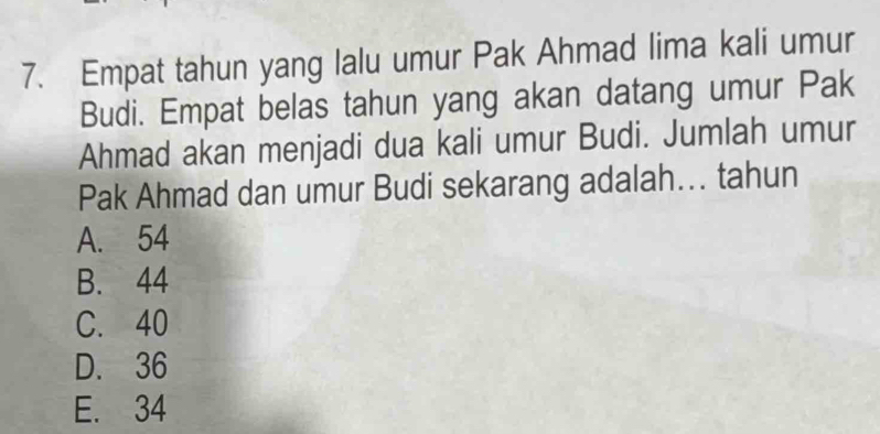 Empat tahun yang lalu umur Pak Ahmad lima kali umur
Budi. Empat belas tahun yang akan datang umur Pak
Ahmad akan menjadi dua kali umur Budi. Jumlah umur
Pak Ahmad dan umur Budi sekarang adalah... tahun
A. 54
B. 44
C. 40
D. 36
E. 34