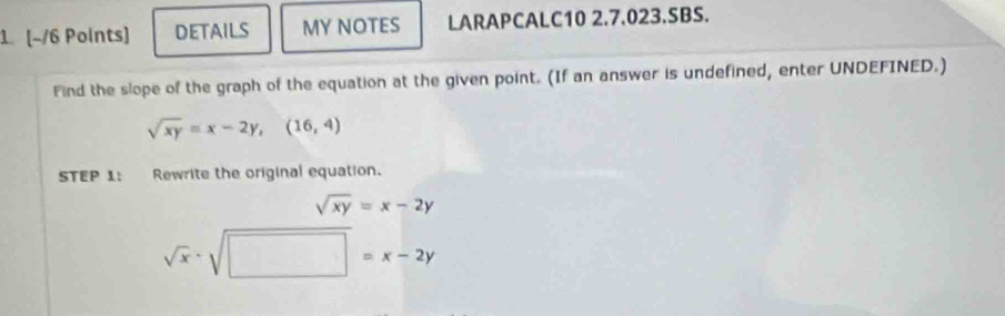 DETAILS MY NOTES LARAPCALC10 2.7.023.SBS. 
Find the slope of the graph of the equation at the given point. (If an answer is undefined, enter UNDEFINED.)
sqrt(xy)=x-2y, (16,4)
STEP 1: Rewrite the original equation.
sqrt(xy)=x-2y
sqrt(x)· sqrt(□ )=x-2y