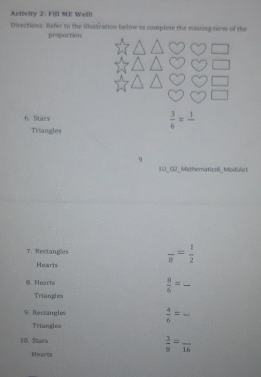 Activity 2: Fill ME Well! 
Directions: Refer to the illustration below to complete the missing term of the 
proportion. 
6. Stars  3/6 =frac 1
Triangles 
9 
LU_Q2_Mathematics6_Module1 
7. Rectangles frac 8= 1/2 
Hearts 
8. Hearts
 8/6 = _ 
Triangles 
9. Rectangles
 4/6 = _ 
Triangles 
10. Stars
 3/8 =frac 16 _ 
Hearts