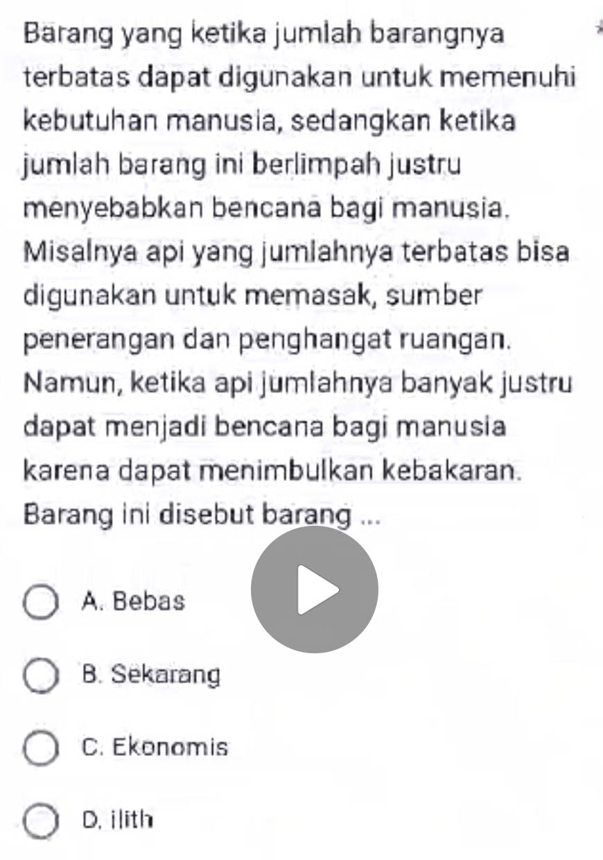 Barang yang ketika jumlah barangnya
terbatas dapat digunakan untuk memenuhi
kebutuhan manusia, sedangkan ketika
jumlah barang ini berlimpah justru
menyebabkan bencana bagi manusia.
Misalnya api yang jumlahnya terbatas bisa
digunakan untuk memasak, sumber
penerangan dan penghangat ruangan.
Namun, ketika api jumlahnya banyak justru
dapat menjadi bencana bagi manusia
karena dapat menimbulkan kebakaran.
Barang ini disebut barang ...
A. Bebas
B. Sekarang
C. Ekonomis
D. ilith