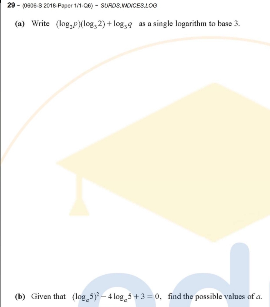 29 - (0606-S 2018-Paper 1/1-Q6) - SURDS,INDICES,LOG 
(a) Write (log _2p)(log _32)+log _3q as a single logarithm to base 3. 
(b) Given that (log _a5)^2-4log _a5+3=0 , find the possible values of a.