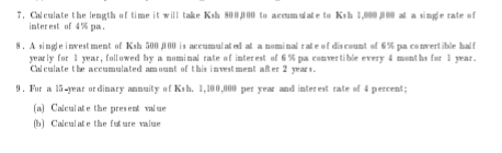 Calculate the length of time it will take Ksh 800,000 to accumulate to Ksh 1,000,000 at a single rate of 
inter est of 4 % pa . 
8. A single investment of Ksh 500,000 is accumulated at a nominal rate of discount of 6% pa convertible half 
yearly for 1 year, followed by a nominal rate of interest of 6 % pa convertible every 4 months for 1 year. 
Calculate the accumulated amount of this investment after 2 years. 
9. For a 15 year ordinary annuity of Ksh. 1,100,000 per year and interest rate of 4 percent; 
(a) Calculate the present value 
(b) Calculate the future value