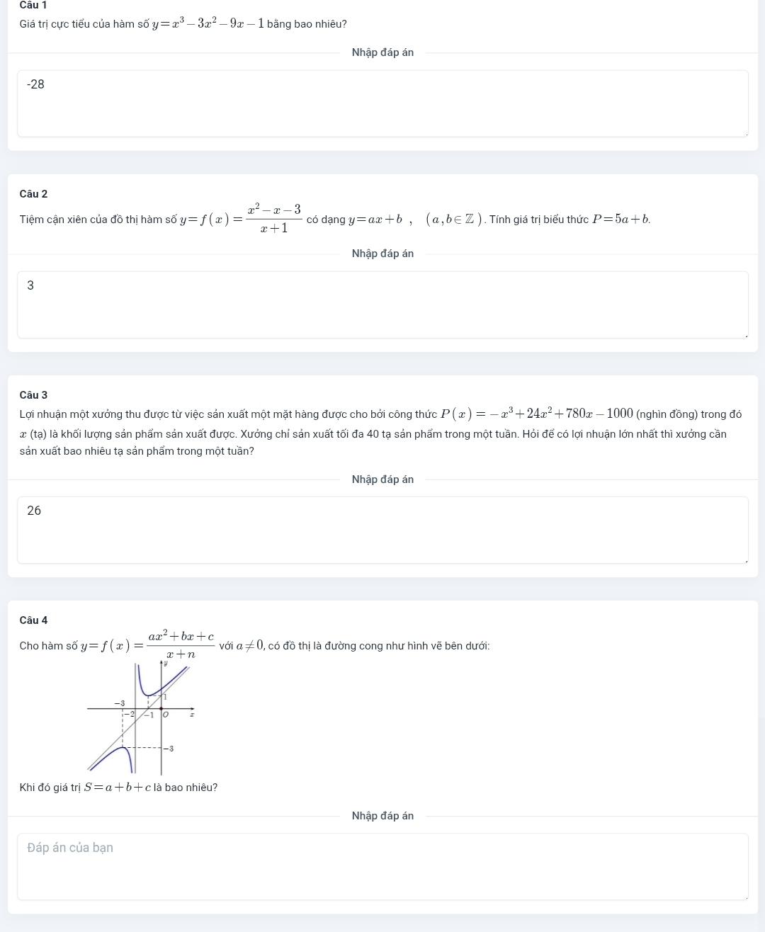 Giá trị cực tiểu của hàm số y=x^3-3x^2-9x-1 bằng bao nhiêu? 
Nhập đáp án 
-28 
Câu 2 
Tiệm cận xiên của đồ thị hàm số y=f(x)= (x^2-x-3)/x+1  có dạng y=ax+b, (a,b∈ Z). Tính giá trị biểu thức P=5a+b. 
Nhập đáp án 
3 
Câu 3 
Lợi nhuận một xưởng thu được từ việc sản xuất một mặt hàng được cho bởi công thức P(x)=-x^3+24x^2+780x-1000 (nghìn đồng) trong đó 
x (tạ) ) là khối lượng sản phẩm sản xuất được. Xưởng chỉ sản xuất tối đa 40 tạ sản phẩm trong một tuần. Hỏi để có lợi nhuận lớn nhất thì xưởng cần 
sản xuất bao nhiêu tạ sản phẩm trong một tuần? 
Nhập đáp án 
26 
Câu 4 
Cho hàm số y=f(x)= (ax^2+bx+c)/x+n , v ó ia!= 0 0, có đồ thị là đường cong như hình vẽ bên dưới: 
Khi đó giá trị S=a+b+c là bao nhiêu? 
Nhập đáp án 
Đáp án của bạn