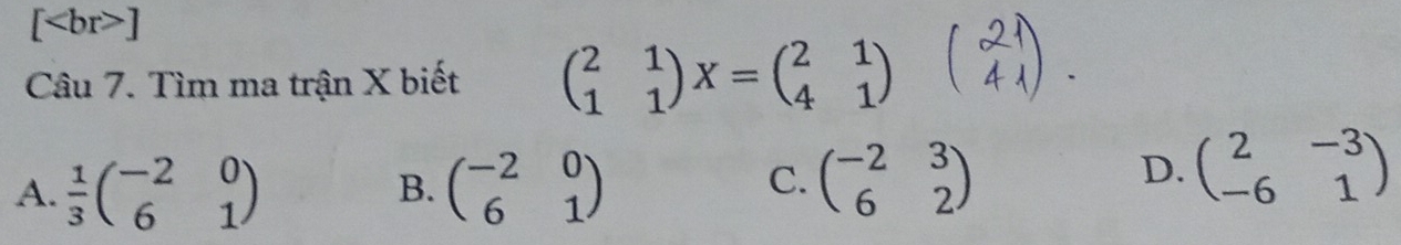 [ ]
Câu 7. Tìm ma trận X biết beginpmatrix 2&1 1&1endpmatrix X=beginpmatrix 2&1 4&1endpmatrix
A.  1/3 beginpmatrix -2&0 6&1endpmatrix beginpmatrix -2&0 6&1endpmatrix
B.
C. beginpmatrix -2&3 6&2endpmatrix
D. beginpmatrix 2&-3 -6&1endpmatrix